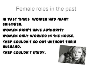 Female roles in the past
In past times women had many
children.
Women didn’t have authority
Women only worked in the house.
They couldn`t go out without their
husband.
They couldn’t study.
 