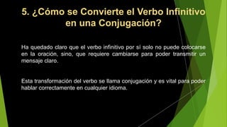 5. ¿Cómo se Convierte el Verbo Infinitivo
en una Conjugación?
Ha quedado claro que el verbo infinitivo por sí solo no puede colocarse
en la oración, sino, que requiere cambiarse para poder transmitir un
mensaje claro.
Esta transformación del verbo se llama conjugación y es vital para poder
hablar correctamente en cualquier idioma.
 