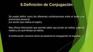 6.Definición de Conjugación
Se puede definir como las diferentes combinaciones entre el verbo y el
pronombre personal
(La acción que realiza el sujeto).
Nos ofrece información que permite saber que acción se realiza, quién la
realiza y en qué tiempo se realiza.
A continuación veremos cómo se presenta la conjugación en español.
 