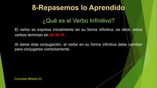 ¿Qué es el Verbo Infinitivo?
El verbo se expresa inicialmente en su forma infinitiva, es decir, estos
verbos terminan en ar-er-ir.
Al darse ésta conjugación, el verbo en su forma infinitiva debe cambiar
para conjugarse correctamente.
Consultar Módulo 03
8-Repasemos lo Aprendido
 