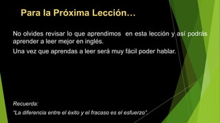 Para la Próxima Lección…
No olvides revisar lo que aprendimos en esta lección y así podrás
aprender a leer mejor en inglés.
Una vez que aprendas a leer será muy fácil poder hablar.
Recuerda:
“La diferencia entre el éxito y el fracaso es el esfuerzo”.
 