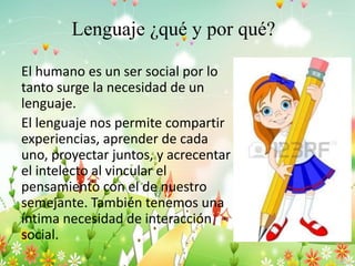 Lenguaje ¿qué y por qué?
El humano es un ser social por lo
tanto surge la necesidad de un
lenguaje.
El lenguaje nos permite compartir
experiencias, aprender de cada
uno, proyectar juntos, y acrecentar
el intelecto al vincular el
pensamiento con el de nuestro
semejante. También tenemos una
íntima necesidad de interacción
social.
 