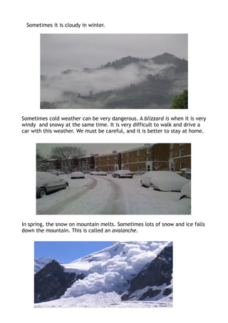 Sometimes it is cloudy in winter.




Sometimes cold weather can be very dangerous. A blizzard is when it is very
windy and snowy at the same time. It is very difficult to walk and drive a
car with this weather. We must be careful, and it is better to stay at home.




In spring, the snow on mountain melts. Sometimes lots of snow and ice falls
down the mountain. This is called an avalanche.
 