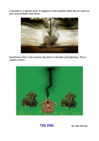 A tornado is a special wind. It happens in hot weather when the air starts to
spin around faster and faster.




Sometimes after a hot summer day there is thunder and lightning. This is
called a storm.




                             THE END.                      By Jose Manuel.
 