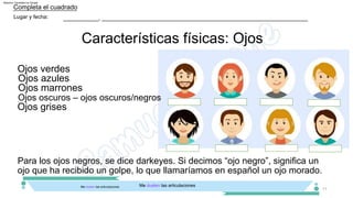 ___________, ________________________________________________________________
Lugar y fecha:
11
Características físicas: Ojos
Completa el cuadrado
Me duelen las articulaciones
Me duelen las articulaciones
Ojos azules
Ojos oscuros – ojos oscuros/negros
Ojos marrones
Ojos verdes
Ojos grises
Para los ojos negros, se dice darkeyes. Si decimos “ojo negro”, significa un
ojo que ha recibido un golpe, lo que llamaríamos en español un ojo morado.
Machine Translated by Google
 