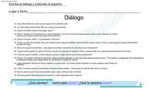 Diálogo
• B: Bueno, he estado intentando aprender algunas frases básicas en japonés para desenvolverme bien. Y he estado investigando las costumbres y
la etiqueta locales para asegurarme de no ofender a nadie sin querer.
Lugar y fecha:__________ ,__________________________________________________________________
Escribe el diálogo y tradúcelo al español.
12
¿Qué sientes? como para cenar? ¿Qué te apetece cenar?
• A: ¡Suena increíble! ¿Qué te hizo elegir Japón?
• B: Bueno, siempre me ha fascinado la cultura japonesa y he oído muchísimas cosas buenas sobre el país. Además, he estado
• A: ¡Qué inteligente! Siempre es bueno respetar la cultura local. ¡No olvides probar también la comida callejera local! Suele ser...
Llevo mucho tiempo queriendo probar sushi auténtico.
delicioso.
• A: ¡Esa es una gran razón! ¿ Ya planeaste tu itinerario?
• B: ¡Claro! Ya estoy haciendo una lista de los platos imprescindibles . ¡Qué ganas de disfrutar del ramen y el sushi!
• B: Tengo una idea aproximada, pero aún necesito ultimar algunos detalles. Definitivamente quiero explorar Tokio y visitar algunos lugares tradicionales.
• R: Bueno, parece que lo vas a pasar genial. ¡Buen viaje y disfruta cada momento!
templos en Kioto.
• B: ¡Muchas gracias! Me aseguraré de compartir lo más destacado cuando regrese.
• A: ¡Esos son lugares imperdibles ! ¿Hay alguna actividad o atracción en particular que te entusiasme?
• A: ¡Oye! ¡Me enteré de que te vas de viaje pronto! ¿Adónde vas?
• B: Tengo muchas ganas de visitar el famoso mercado de pescado de Tsukiji en Tokio y experimentar una ceremonia tradicional del té en Kioto.
• B: ¡Sí, estoy súper emocionado! Me voy a Japón dos semanas.
• R: Todo eso suena increíble. ¿Tienes alguna inquietud o algo para lo que te estés preparando?
Machine Translated by Google
 