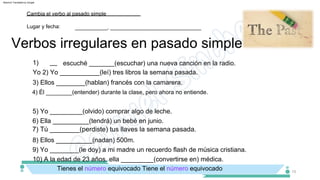 8) Ellos __________(nadan) 500m.
6) Ella __________(tendrá) un bebé en junio.
5) Yo _________(olvido) comprar algo de leche.
3) Ellos ________(hablan) francés con la camarera.
4) Él ________(entender) durante la clase, pero ahora no entiende.
1)
Yo 2) Yo ___________(leí) tres libros la semana pasada.
escuché _______(escuchar) una nueva canción en la radio.
10) A la edad de 23 años, ella _________(convertirse en) médica.
9) Yo ________(le doy) a mi madre un recuerdo flash de música cristiana.
__
Tienes el número equivocado Tiene el número equivocado
Verbos irregulares en pasado simple
Lugar y fecha:
Cambia el verbo al pasado simple
___________, _______________________________
15
7) Tú ________(perdiste) tus llaves la semana pasada.
Machine Translated by Google
 