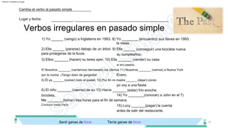 2) Ella ______ (pararse) debajo de un árbol. 9) Ella ______ (conseguir) una bicicleta nueva
para protegerse de la lluvia.
bicicleta.
su cumpleaños.
14) Yo ________(conocer) a John en el 7)
Me ________(tomar) tres horas para el fin de semana.
3) Ellos _______ (hacen) su tarea ayer. 10) Ella _______ (vender) su casa.
Conducir hasta París.
el año pasado.
15) Lucy _______(pagar) la cuenta
antes de salir del restaurante.
4) Nosotros _______ (cantamos) demasiado los últimos 11) Nosotros _______ (vamos) a Nueva York
por la noche. ¡Tengo dolor de garganta!
Tenía ganas de llorar
Enero.
Sentí ganas de llorar
5) Él ya ______ (comer) todo el pastel. 12) Por fin mi madre ______ (dejar) comer.
1) Yo ______ (vengo) a Inglaterra en 1993. 8) Yo ________ (encuentro) sus llaves en 1993.
yo voy a una fiesta
la mesa.
6) El niño _______ (caerse) de su 13) Hacía _______ (estar) frío anoche.
16
Verbos irregulares en pasado simple
Lugar y fecha:
Cambia el verbo al pasado simple
___________, ________________________________________________
Machine Translated by Google
 
