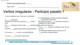 Verbos irregulares ­ Participio pasado 1
17
10) ¿Estás bien? Me he 4)
Han _____ (empezar) a pintar la sala ______ (sentirse) mejor.
11) Le ________ (prestar) mi paraguas a John, así que
me mojé.
9) Los libros se habían _____ (caído) de la mesa de su
tarea.
5) Hemos ____ (guardar) este secreto durante tres años.
____ (comer) todo el chocolate.
3) Esta fue la primera vez que ella hizo ______(hacer)
8) Cuando llegamos, los niños ya habían 2) Nosotros
ya ______ (almorzado).
1) Julie no estaba en casa. Tenía que ir a las tiendas.
habitación.
7) He estado ______ (estar) enfermo toda la semana.
¿Alguien puede recoger la tintorería? ¿Puede alguien recoger la ropa de la tintorería?
12) He estado buscando durante años pero no he
____(encontrar) mis llaves todavía.
6) Él nunca ha ______ (conducir) una motocicleta antes.
___________, ________________________________________________
Cambia el verbo al pasado simple
Lugar y fecha:
y estaban por todo el suelo.
Machine Translated by Google
 