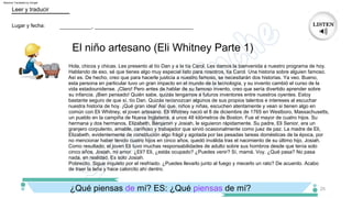 El niño artesano (Eli Whitney Parte 1)
25
___________, __________________________________
Lugar y fecha:
Leer y traducir
Pobrecito. Sigue inquieto por el resfriado. ¿Puedes llevarlo junto al fuego y mecerlo un rato? De acuerdo. Acabo
de traer la leña y hace calorcito ahí dentro.
Hola, chicos y chicas. Les presento al tío Dan y a la tía Carol. Les damos la bienvenida a nuestro programa de hoy.
Hablando de eso, sé que tienes algo muy especial listo para nosotros, tía Carol. Una historia sobre alguien famoso.
Así es. De hecho, creo que para hacerle justicia a nuestro famoso, se necesitarán dos historias. Ya veo. Bueno,
esta persona en particular tuvo un gran impacto en el mundo de la tecnología, y su invento cambió el curso de la
vida estadounidense. ¡Claro! Pero antes de hablar de su famoso invento, creo que sería divertido aprender sobre
su infancia. ¡Bien pensado! Quién sabe, quizás tengamos a futuros inventores entre nuestros oyentes. Estoy
bastante seguro de que sí, tío Dan. Quizás reconozcan algunos de sus propios talentos e intereses al escuchar
nuestra historia de hoy. ¡Qué gran idea! Así que, niños y niñas, escuchen atentamente y vean si tienen algo en
común con Eli Whitney, el joven artesano. Eli Whitney nació el 8 de diciembre de 1765 en Westboro, Massachusetts,
un pueblo en la campiña de Nueva Inglaterra, a unos 48 kilómetros de Boston. Fue el mayor de cuatro hijos. Su
hermana y dos hermanos, Elizabeth, Benjamin y Josiah, le siguieron rápidamente. Su padre, Eli Senior, era un
granjero corpulento, amable, cariñoso y trabajador que sirvió ocasionalmente como juez de paz. La madre de Eli,
Elizabeth, evidentemente de constitución algo frágil y agotada por las pesadas tareas domésticas de la época, por
no mencionar haber tenido cuatro hijos en cinco años, quedó inválida tras el nacimiento de su último hijo, Josiah.
Como resultado, el joven Eli tuvo muchas responsabilidades de adulto sobre sus hombros desde que tenía solo
cinco años. Josiah, mi amor. ¿Eli? Eli, ¿estás ocupado? ¿Puedes venir? Sí, mamá. Voy. ¿Qué pasa? No pasa
nada, en realidad. Es solo Josiah.
¿Qué piensas de mí? ES: ¿Qué piensas de mí?
Machine Translated by Google
 