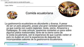 La gastronomía ecuatoriana es abundante y diversa. A pesar
de ser un país pequeño, posee una gran variedad gastronómica,
ya que cuenta con cuatro regiones: costa, sierra, Amazonía y
Galápagos. En este artículo, queremos contarles un poco sobre
algunos platos tradicionales, tanto de la sierra como de
la costa ecuatoriana, con la esperanza de que cuando visiten el
país no duden en vivir la experiencia de degustar los
incomparables sabores de la gastronomía ecuatoriana.
34
Comida ecuatoriana
Lugar y fecha:
Leer y escribir sobre la comida del Ecuador.
___________, __________________________________________
¿Qué está haciendo?
¿Qué está haciendo?
Machine Translated by Google
 