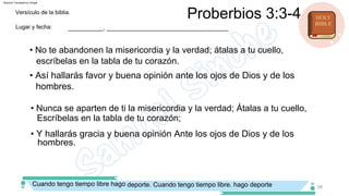 • Nunca se aparten de ti la misericordia y la verdad; Átalas a tu cuello,
Escríbelas en la tabla de tu corazón;
• No te abandonen la misericordia y la verdad; átalas a tu cuello,
escríbelas en la tabla de tu corazón.
• Y hallarás gracia y buena opinión Ante los ojos de Dios y de los
hombres.
• Así hallarás favor y buena opinión ante los ojos de Dios y de los
hombres.
Lugar y fecha:
Versículo de la biblia.
___________, ______________________________________
Proberbios 3:3­4
Cuando tengo tiempo libre hago deporte. Cuando tengo tiempo libre. hago deporte 36
Machine Translated by Google
 