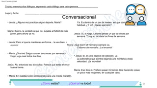 Conversacional
37
Ciclismo de montaña. ¡Le encanta!
¡excelente!
• Jesús: Pero sí que te mantienes en forma... te ves bien. •
María: ¡Qué bien! Mi hermano siempre va.
• María: ¡Gracias! Salgo a correr tres veces por semana y
María: Bueno, la verdad es que no. Jugaba al fútbol de más
joven, pero ahora ya no. Jesús: Sí, lo hago. Levanto pesas un par de veces por
semana. Y voy en bicicleta los fines de semana.
Ya. Es dentro de un par de meses, así que corro más de lo
habitual. ¿Y tú? ¿Haces ejercicio?
• Jesús: ¿Alguna vez practicas algún deporte, María?
Hago yoga casi todos los días.
Jesús: Ah, entonces eso lo explica. Parece que estás en muy
buena forma.
María: Eso dice él. Prefiero pasar mi tiempo libre haciendo cosas
un poco más relajantes, en cualquier caso.
• Jesús: Sí, es una especie de adicción. La
La adrenalina que sientes bajando una montaña a toda
velocidad. ¡Es increíble!
• María: En realidad estoy entrenando para una media maratón.
Lugar y fecha:
Copia y memoriza los diálogos, separando cada diálogo para cada persona.
___________, ___________________________________________________________
¿Qué tal va todo?
¿Cómo estás?
Machine Translated by Google
 