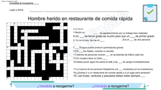 Hombre herido en restaurante de comida rápida
¿Vendrás a recogerme?
¿Vendrás a recogerme?
19. Las frutas, verduras y pescados deben estar siempre
4.Un ___ de tercer grado es mucho peor que un ___ de primer grado.
___.
11.Cientos de personas mueren ___ en accidentes de tráfico cada día.
___
17.La mayoría de las personas trabajadoras son ___ empleadas por los empleadores.
de agradecimiento por un trabajo bien realizado.
16.Debes poner agua fría sobre el café y los ___ de sangre inmediatamente.
Lugar y fecha:
¡Era el ___ de otra persona!
18.¿Quieres ir a un restaurante de comida rápida o a un lugar para sentarse?
Completa el crucigrama
5. Yo no lo hice. No fue mi ___.
10.Si ___ los frijoles, cuentas un secreto.
7.___ El agua puede producir quemaduras graves.
___________, ___________________________________________________________________
1.Recibí un
12.Un cirujano tiene un título ___.
Al otro lado de:
39
Machine Translated by Google
 