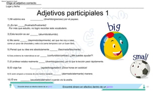 Adjetivos participiales 1
4) Me siento ______ (deprimido/deprimente), así que me voy a casa,
7) El profesor estaba realmente _____ (divertido/gracioso), por lo que la lección pasó rápidamente.
___________, _____________________________________________________________________________
Lugar y fecha:
Elige el adjetivo correcto
41
Encontré dinero en efectivo dentro de un jarrón. Encontré dinero en efectivo dentro de un jarrón
2) ¡Es tan _____(frustrado/frustrante)!
Por más que estudio, no logro recordar este vocabulario.
¡_______ (agotado/agotador)! ¡Doce horas en autobús!
______ (aburrido/aburrido).
8) El viaje fue
3) Esta lección es así
______ (alarmado/alarmante) manera.
9) El avión empezó a moverse de una manera bastante
come un poco de chocolate y vete a la cama temprano con un buen libro.
_______ (asustado/aterrador) cuando vio la araña.
5) Pensé que su idea era absolutamente ______ (fascinada/fascinante).
10) Él era
__________ (divertido/gracioso) por el payaso.
_____ (confundido/confuso) ¡¿Me puedes ayudar?!
1) Mi sobrino era
6) Este problema de matemáticas es así
Machine Translated by Google
 