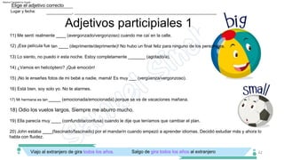 Adjetivos participiales 1
18) Odio los vuelos largos. Siempre me aburro mucho.
___________, _____________________________________________________________
Lugar y fecha:
Elige el adjetivo correcto
42
Viajo al extranjero de gira todos los años. Salgo de gira todos los años al extranjero
_____ (emocionada/emocionada) porque se va de vacaciones mañana.
16) Está bien, soy solo yo. No te alarmes.
15) ¡No le enseñes fotos de mi bebé a nadie, mamá! Es muy ___ (vergüenza/vergonzoso).
19) Ella parecía muy ____ (confundida/confusa) cuando le dije que teníamos que cambiar el plan.
13) Lo siento, no puedo ir esta noche. Estoy completamente _______ (agotado/a).
14) ¿Vamos en helicóptero? ¡Qué emoción!
12) ¡Esa película fue tan ____ (deprimente/deprimente)! No hubo un final feliz para ninguno de los personajes.
11) Me sentí realmente ____ (avergonzado/vergonzoso) cuando me caí en la calle.
17) Mi hermana es tan
20) John estaba ____(fascinado/fascinado) por el mandarín cuando empezó a aprender idiomas. Decidió estudiar más y ahora lo
habla con fluidez.
Machine Translated by Google
 