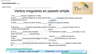 cumpleaños.
7) Me ________(tomará) tres horas llegar a 14) Me ________(encontrarme) con John en el
camino a París.
3) Ellos _______ (hacen) su tarea 10) Ella _______ (vender) su casa ayer pasado .
fin de semana.
año.
8) Yo ________ (encuentro) tus llaves debajo de la mesa. 15) Lucy _______ (pago) la cuenta antes
de...
4) Nosotros _______ (cantamos) demasiado anoche 11) Nosotros _______ (vamos) a Nueva York en
­ ¡Tengo dolor de garganta!
saliendo del restaurante.
Enero.
5) Él ya ______ (comer) todo el pastel. 12) Finalmente mi madre ______ (me dejó) ir a una
fiesta. 6) El niño _______ (caerse) de su...
1) Yo ______(vengo) a Inglaterra en 1993.
bicicleta. 13) Hizo _______(estar) frío anoche.
2) Ella ______ (pararse) debajo de un árbol para 9) Ella ______ (conseguir) una bicicleta nueva para
protegerse de la lluvia.
Perdóneme, ¿Quién es usted?
Disculpe ¿ quién es usted?
Verbos irregulares en pasado simple
Lugar y fecha:
Haz el pasado simple
___________, __________________________________
43
Machine Translated by Google
 