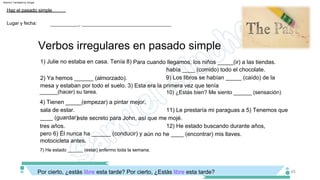 4) Tienen _____(empezar) a pintar mejor.
sala de estar. 11) Le prestaría mi paraguas a 5) Tenemos que
____ (guardar)este secreto para John, así que me mojé.
tres años.
había ____ (comido) todo el chocolate.
9) Los libros se habían _____ (caído) de la
mesa y estaban por todo el suelo. 3) Esta era la primera vez que tenía
2) Ya hemos ______ (almorzado).
1) Julie no estaba en casa. Tenía 8) Para cuando llegamos, los niños _____(ir) a las tiendas.
12) He estado buscando durante años,
pero 6) Él nunca ha ______ (conducir) y aún no he ____ (encontrar) mis llaves.
7) He estado ______ (estar) enfermo toda la semana.
Por cierto, ¿estás libre esta tarde? Por cierto, ¿Estás libre esta tarde?
motocicleta antes.
45
Verbos irregulares en pasado simple
Lugar y fecha:
Haz el pasado simple
___________, __________________________________
10) ¿Estás bien? Me siento ______ (sensación)
______(hacer) su tarea.
Machine Translated by Google
 