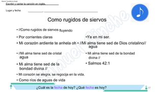 Como rugidos de siervos
¿Cuál es la fecha de hoy? ¿Qué fecha es hoy?
• Mi corazón se alegra, se regocija en la vida.
• //Mi alma tiene sed de cristal • Mi alma tiene sed de la bondad
divina //
• //Como rugidos de siervos fluyendo
Lugar y fecha:
Escribir y cantar la canción en inglés.
___________, ________________________________________
57
• Como ríos de aguas de vida
• Salmos 42:1
agua
• Mi corazón ardiente te anhela oh • //Mi alma tiene sed de Dios cristalino//
• Mi alma tiene sed de la
bondad divina //
•Ya en mi ser.
• Por corrientes claras
agua
Machine Translated by Google
 