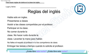 Participar en la clase.
No comer durante la
clase. No hacer ruido durante la
clase. Levantar la mano para hablar.
Presentarse a clases
Asistir a las clases compartidas por el profesor.
Habla solo en ingles.
No faltes el respeto al profesor ni a los compañeros de clase.
Entregar las tareas a tiempo cuando lo solicite el profesor.
¿Estás libre esta noche? ¿Estás libre esta noche?
Reglas del inglés
Lugar y fecha:
Para hacer reglas de tutela en la clase de inglés.
___________, _____________________________
6
Machine Translated by Google
 