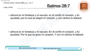 Salmos 28:7
• Jehová es mi fortaleza y mi escudo; En él confió mi corazón, y fui
ayudado, Por lo que se gozó mi corazón, Y con mi cántico le alabaré.
• Jehová es mi fortaleza y mi escudo; en él confió mi corazón, y fui
ayudado; por lo cual se alegró mi corazón, y con cántico le alabaré.
___________, _________________________________
Lugar y fecha:
Versículo bíblico. Salmos 28:7
Más vale tarde que nunca
Más vale tarde que nunca 60
Machine Translated by Google
 