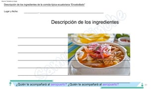___________, _________________________________________________
Lugar y fecha:
__________________________________________________________________________________
Descripción de los ingredientes
Descripción de los ingredientes de la comida típica ecuatoriana “Encebollado”
61
¿Quién te acompañará al aeropuerto? ¿Quién te acompañará al aeropuerto?
__________________________________________________________________________________
__________________________________________________________________________________
__________________________________________________________________________________
__________________________________________________________________________________
__________________________________________________________________________________
__________________________________________________________________________________
Machine Translated by Google
 