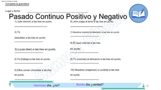 en punto.
3) Lucas (leer) a las tres en punto.
­­­­­­­­­­­­­­­­­­­­­­­­­­­­­­­­­­­­
­­­­­­­­­­­­­­­­­­­­­­­­­­­­­­­­­­­­
62
Pasado Continuo Positivo y Negativo
­­­­­­­­­­­­­­­­­­­­­­­­­­­­­­­­­­­­
en punto.
­­­­­­­­­­­­­­­­­­­­­­­­­­­­­­­­­­­­
­­­­­­­­­­­­­­­­­­­­­­­­­­­­­­­­­­­­
2) Tú
(estudias) a las tres en punto.
4) Yo (trabajo) a las tres en punto.
­­­­­­­­­­­­­­­­­­­­­­­­­­­­­­­­­­­­
7) Nosotros (vemos) la televisión a las tres en punto.
Completa la gramática
9) Tú (cocinas) el almuerzo a las tres en punto.
­­­­­­­­­­­­­­­­­­­­­­­­­­­­­­­­­­­­
Lugar y fecha:
­­­­­­­­­­­­­­­­­­­­­­­­­­­­­­­­­­­­
___________, __________________________________
8) Él (usa) internet a las tres
­­­­­­­­­­­­­­­­­­­­­­­­­­­­­­­­­­­­
5) Ellos comen chocolate a las tres
1) Julie (dormir) a las tres en punto.
­­­­­­­­­­­­­­­­­­­­­­­­­­­­­­­­­­­­
en punto.
6) John juega al tenis a las tres en punto.
10) Nosotros (viajamos) a Londres a las tres
Bonito día ¿verdad?
Hermoso día, ¿no?
Machine Translated by Google
 