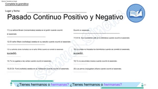 20) Los perros (no/jugaban) afuera cuando ocurrió el asesinato.
­­­­­­­­­­­­­­­­­­­­­­­­­­­­­­­­­­­­ ­­­­­­­­­­­­­­­­­­­­­­­­­­­­­­­­­­­­
17) El Sr. Azul (no/bebía) café en la biblioteca cuando ocurrió el asesinato.
­­­­­­­­­­­­­­­­­­­­­­­­­­­­­­­­­­­­ ­­­­­­­­­­­­­­­­­­­­­­­­­­­­­­­­­­­­
­­­­­­­­­­­­­­­­­­­­­­­­­­­­­­­­­­­­ ­­­­­­­­­­­­­­­­­­­­­­­­­­­­­­­­­­­­
­­­­­­­­­­­­­­­­­­­­­­­­­­­­­­­­­­­­ ­­­­­­­­­­­­­­­­­­­­­­­­­­­­­­­­­­­­
­­­­­­­­­­­­­­­­­­­­­­­­­­­­­­­­­­­­­­­­­­­­­­­­­­­­­­­­­­­­­­­­­­­­
12) El señor Black (no/trabajo) estaba en su estudio cuando ocurrió el asesinato.
14) Tú no jugabas a las cartas cuando ocurrió el asesinato.
­­­­­­­­­­­­­­­­­­­­­­­­­­­­­­­­­­­­­­­­­­­­­­­­­­­­­­­­­­­­­­­­­­­
19) Yo no escuchaba música cuando ocurrió el asesinato.
­­­­­­­­­­­­­­­­­­­­­­­­­­­­­­­­­­­­ ­­­­­­­­­­­­­­­­­­­­­­­­­­­­­­­­­­­­
­­­­­­­­­­­­­­­­­­­­­­­­­­­­­­­­­­­­ ­­­­­­­­­­­­­­­­­­­­­­­­­­­­­­­­­­­­
13) La señorita Jones (no/habla) con el señor White cuando se cometió el asesinato.
­­­­­­­­­­­­­­­­­­­­­­­­­­­­­­­­­­­­ ­­­­­­­­­­­­­­­­­­­­­­­­­­­­­­­­­­­­
11) La señora Brown (no/caminaba) estaba en el jardín cuando ocurrió
el asesinato.
15) El Dr. Ford (no/leído) estaba en su habitación cuando ocurrió el asesinato.
Ocurrió un asesinato.
18) La criada no limpiaba los dormitorios cuando se cometió el asesinato.
¿Tienes hermanos o hermanas? ¿Tienes hermanos o hermanas?
Pasado Continuo Positivo y Negativo
Lugar y fecha:
Completa la gramática
___________, __________________________________
63
sucedió.
­­­­­­­­­­­­­­­­­­­­­­­­­­­­­­­­­­­­­­­­­­­­­­­­­­­­­­­­­­­­­­­­­­­­­­­­
sucedió.
Machine Translated by Google
 