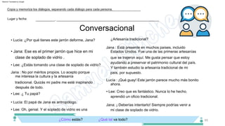 Conversacional
• Jana: Ese es el primer jarrón que hice en mi
clase de soplado de vidrio .
• Lee: ¿Estás tomando una clase de soplado de vidrio?
Jana : No por méritos propios. Lo acepto porque
me interesa la cultura y la artesanía
tradicional. Quizás mi padre me esté inspirando
después de todo.
• Lee: ¿ Tu papá?
• Lucía: El papá de Jana es antropólogo.
¿Artesanía tradicional?
Lucía : ¡Qué guay! Este jarrón parece mucho más bonito
ahora.
Jana : Está presente en muchos países, incluido
Estados Unidos. Fue una de las primeras artesanías
que se trajeron aquí. Me gusta pensar que estoy
ayudando a preservar el patrimonio cultural del país.
Y también estudio la artesanía tradicional de mi
país, por supuesto.
• Lucía: ¿Por qué tienes este jarrón deforme, Jana?
aprendió un oficio tradicional.
Jana: ¡ Deberías intentarlo! Siempre podrías venir a
mi clase de soplado de vidrio.
¿Cómo estás?
• Lee: Creo que es fantástico. Nunca lo he hecho.
• Lee: Oh, genial. Y el soplado de vidrio es una
¿Qué tal va todo?
Lugar y fecha:
Copia y memoriza los diálogos, separando cada diálogo para cada persona.
___________, ___________________________________________________________
65
Machine Translated by Google
 