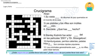 Crucigrama
qa2/cruz/
cruz005a.
w.rong­
chang.com/
https://www
html
10.Hamburguesas, perritos calientes, patatas
fritas y
9.Stanley Kubrick fue actor
en las películas '2001' y 'Dr. Strangelove'.
6. Decídete. ¿Qué has ___ hecho?
12. Los criminales generalmente usan ___s, no rifles,
para robar bancos.
de álbumes de jazz quemados en
el incendio de la casa.
3.Las pistolas y los rifles son inútiles
sin ___ción.
1.Su vasta
Abajo:
del
___
Son comidas rápidas populares.
___
___
Lugar y fecha:
Completa el crucigrama
___________, ______________________________________________________________________
¿Estás seguro de que puedes llevar todo esto? ¿Estás seguro de que puedes llevar todo esto? 68
Machine Translated by Google
 
