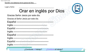 Inglés ­­­­­­­­­­­­­­­­­­­­­­­­­­­­­­­­­­­­­­­­­­­­­­
Inglés ­­­­­­­­­­­­­­­­­­­­­­­­­­­­­­­­­­­­­­­­­­­­­­
Español ­­­­­­­­­­­­­­­­­­­­­­­­­­­­­­­­­­­­­­­­­­­­­
Inglés ­­­­­­­­­­­­­­­­­­­­­­­­­­­­­­­­­­­­­­­­­­­­­­
Inglés ­­­­­­­­­­­­­­­­­­­­­­­­­­­­­­­­­­­­­­­­­­­­­­
Español ­­­­­­­­­­­­­­­­­­­­­­­­­­­­­­­­­­­­­­­­­­­­­
Gracias al Señor Jesús por este día.
Gracias Señor Jesús por este día.
¿Conduce al trabajo?
¿Conduces al trabajo?
Orar en inglés por Dios
Lugar y fecha:
Escribir una alabanza de la gracia de Dios.
___________, _____________________________
7
Español ­­­­­­­­­­­­­­­­­­­­­­­­­­­­­­­­­­­­­­­­­­­­­
Español ­­­­­­­­­­­­­­­­­­­­­­­­­­­­­­­­­­­­­­­­­­­­­
Machine Translated by Google
 