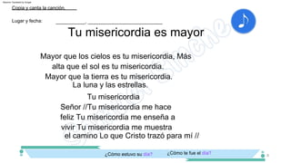 Mayor que los cielos es tu misericordia, Más
alta que el sol es tu misericordia.
Tu misericordia
Señor //Tu misericordia me hace
feliz Tu misericordia me enseña a
vivir Tu misericordia me muestra
el camino Lo que Cristo trazó para mí //
¿Cómo te fue el día?
¿Cómo estuvo su día?
Tu misericordia es mayor
___________, ____________________________
Copia y canta la canción.
Lugar y fecha:
8
La luna y las estrellas.
Mayor que la tierra es tu misericordia.
Machine Translated by Google
 