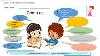 ¿Has alimentado al gato?
¿Él?
¿parece?
Creo que a ella
le gusta
____
¿Qué le
gusta a
Anna?
_______________
___________
Qué
_____
___
¿Qué hace?
¿Como?
Bueno, está un poco
ocupada con el
trabajo,
pero por lo demás bien.
¿A Pedro le gusta?
______________
_____________
¿Has alimentado al gato?
¿Qué hace?
Cómo es
9
Cómo es _____?
Lugar y fecha:
Copia y escribe la pronunciación con lápiz.
___________, ______________________
Machine Translated by Google
 