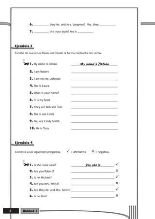 6. __________ they Mr. and Mrs. Longman?     Yes, they __________.

               7. __________ this your book? Yes it __________.



    Ejercicio 3
    Escribe de nuevo las frases utilizando la forma contracta del verbo.


               1. My name is Jillian                  My name´s Jillian

               2. I am Robert                  _______________________________

               3. I am not Mr. Johnson         _______________________________

               4. She is Laura                 _______________________________

               5. What is your name?           _______________________________

               6. It is my book                _______________________________

               7. They are Rob and Tom         _______________________________

               8. She is not Linda             _______________________________

               9. You are Cindy Smith          _______________________________

               10. He is Tony                  _______________________________




    Ejercicio 4

    Contesta a las siguientes preguntas.     = aﬁrmativa       = negativa.

               1. Is she Julia Lane?                       Yes, she is       
               2. Are you Robert?              _____________________________ 

               3. Is he Michael?               _____________________________ 

               4. Are you Mrs. White?          _____________________________ 

               5. Are they Mr. and Mrs. Smith? _____________________________ 
               6. Is he Alan?                  _____________________________ 




4         Unidad 1
 