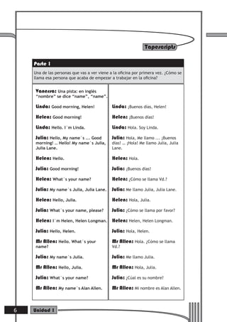 Tapescripts

    Parte 1
    Una de las personas que vas a ver viene a la oﬁcina por primera vez. ¿Cómo se
    llama esa persona que acaba de empezar a trabajar en la oﬁcina?


    Vanessa: Una pista: en inglés
    “nombre” se dice “name”, “name”.

    Linda: Good morning, Helen!             Linda: ¡Buenos días, Helen!
    Helen: Good morning!                    Helen: ¡Buenos días!
    Linda: Hello. I´m Linda.                Linda: Hola. Soy Linda.
    Julia: Hello, My name´s ... Good        Julia: Hola, Me llamo ... ¡Buenos
    morning! … Hello! My name´s Julia,      días! … ¡Hola! Me llamo Julia, Julia
    Julia Lane.                             Lane.

    Helen: Hello.                           Helen: Hola.
    Julia: Good morning!                    Julia: ¡Buenos días!
    Helen: What´s your name?                Helen: ¿Cómo se llama Vd.?
    Julia: My name´s Julia, Julia Lane.     Julia: Me llamo Julia, Julia Lane.
    Helen: Hello, Julia.                    Helen: Hola, Julia.
    Julia: What´s your name, please?        Julia: ¿Cómo se llama por favor?
    Helen: I´m Helen, Helen Longman. Helen: Helen, Helen Longman.
    Julia: Hello, Helen.                    Julia: Hola, Helen.
    Mr Allen: Hello. What´s your            Mr Allen: Hola. ¿Cómo se llama
    name?                                   Vd.?

    Julia: My name´s Julia.                 Julia: Me llamo Julia.
    Mr Allen: Hello, Julia.                 Mr Allen: Hola, Julia.
    Julia: What´s your name?                Julia: ¿Cúal es su nombre?
    Mr Allen: My name´s Alan Allen.         Mr Allen: Mi nombre es Alan Allen.



6   Unidad 1
 