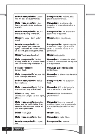 Female recepcionist: Excuse              Recepcionista: Perdone. Está
      me. It’s past the supermarket.           pasado el supermercado.

      Male recepcionist: It´s the              Conserje: Es la primera... la
      ﬁrst... second... third turning on       segunda... la tercera bocacalle a la
      the left.                                izquierda.

      Female recepcionist: No, it’s            Recepcionista: No, es la cuarta
      the fourth turning on the left.          bocacalle a la izquierda.

      Mike: I’m sorry. I don’t under-          Mike: Perdone, no entiendo.
      stand.

      Female recepcionist: Go                  Recepcionista: Siga recto y pase
      straight ahead, past the trafﬁc          el semáforo. Luego coja la cuarta
      lights. Then take the fourth turning     calle a la izquierda pasado el su-
      on the left, past the supermarket.       permercado.

      Mike: Thank you. Goodbye!                Mike: Gracias. Adiós.
      Male recepcionist: The ﬁrst              Conserje: La primera calle a la iz-
      turning on the left is Preston Street.   quierda es Preston Street. La segunda
      The second turning on the left is…       a la izquierda es…

      Both recepcionist:                       Conserje y recepcionista:
      London Road.                             London Road.

      Male recepcionist: Yes, and the          Conserje: Si, y la tercera bocacalle
      third turning is New Road.               es New Road.

      Female recepcionist: No it’s             Recepcionista: No, es Queen’s
      Queen’s Road.                            Road.

      Male recepcionist: Ah! Yes! So           Conserje: ¡Ah!, sí. Así es que la
      the fourth turning is New Road.          cuarta bocacalle es New Road.

      Mike: I’m sorry. I don’t                 Mike: Perdone, no le entiendo.
      understand. Can you say that again,      ¿Puede repetir?
      please?

      Male recepcionist: Go straight           Conserje: Siga recto y pase el
      ahead past the trafﬁc lights. Then       semáforo. Luego coja la cuarta calle
      take the fourth turning on the left,     a la izquierda pasado el supermer-
      past the supermarket.                    cado.

      Mike: Thank you!                         Mike: Gracias.
      Male recepcionist: Ok. Bye!              Conserje: De nada. Adiós.
      Female recepcionist: Excuse              Recepcionista: Perdone.
      me!


42   Unidad 4
 