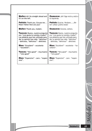 Waiter: Ah! Go straight ahead and       Camarero: ¡Ah! Siga recto y está a
it’s on the left.                       la izquierda.

Patrick: Thank you. Excuse me …         Patrick: Gracias. Perdone …. ¡Pe-
Peter! Hello! How are you?              ter! ¡Hola! ¿Cómo estás?

Waiter: Thank you, madam.               Camarero: Gracias, señora.
Vanessa: Bueno, nuestra pregunta Vanessa: Bueno, nuestra pregunta
era “¿Les gusta la comida a todos?”     era “¿Les gusta la comida a todos?”
Las palabras que han utilizado para     Las palabras que han utilizado para
dar su opinión han sido: “delicious”    dar su opinión han sido: “delicious”
– delicioso, “delicious” – delicioso.   – delicioso, “delicious” – delicioso.

Alan: “Excellent” – excelente           Alan: “Excellent” – excelente – “ex-
– “excellent”.                          cellent”.

Vanesa: “Very good” – muy bueno         Vanesa: “Very good” – muy bueno
– “very good”                           – “very good”.

Alan: “Expensive” – caro – “expen- Alan: “Expensive” – caro – “expen-
sive”.                                  sive”.




                                                                                Módulo 1




                                                                   Unidad 6     69
 