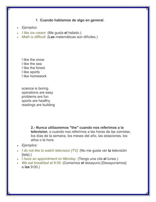 1. Cuando hablamos de algo en general.

Ejemplos:
I like ice cream. (Me gusta el helado.)
Math is difficult. (Las matemáticas son difíciles.)




I like the snow
I like the sea
I like the forest
I like sports
I like homework


science is boring
operations are easy
problems are fun
sports are healthy
readings are building




       2.- Nunca utilizaremos "the" cuando nos referimos a la
       television, o cuando nos referimos a las horas de las comidas,
       los días de la semana, los meses del año, las estaciones, los
       años o la hora.
Ejemplos:
I do not like to watch television [TV]. (No me gusta ver la televisión
[tele].)
I have an appointment on Monday. (Tengo una cita el lunes.)
We eat breakfast at 9:00. (Comemos el desayuno [Desayunamos]
a las 9:00.)
 