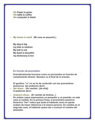 His Paper is green
His table is coffee
His computer is black




My house is small. (Mi casa es pequeño.)


My dog is big
my bike is medium
My ball is red
My book is beautiful
my dictionary is fun




En función de pronombre:
Gramaticalmente funciona como un pronombre en función de
complemento directo. Siempre va al final de la oración.

El genitivo "-s" no se ha de confundir con los pronombres
posesivos. Así podemos decir:
Her dress... (Su vestido...[de ella])
O podemos decir:
Andrea's dress... (El vestido de Andrea...)
En ambos casos expresamos un poseedor y un poseído, en este
caso el vestido. En la primera frase, el pronombre posesivo
femenino "her" indica que tanto el hablante como el oyente
acaban de hacer referencia a la misma persona. En cambio en el
segundo caso, el hablante quiere dar a conocer el nombre del
poseedor.
 