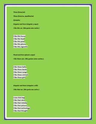 These (Estos/as)

Those (Esos/as, aquéllos/as)

Ejemplos:

Singular and here (singular y aquí):

I like this car. (Me gusta este coche.)



I like this house
I like this food
I like this pool
I like this phone
I like this cigarette



Plural and here (plural y aquí):

I like these cars. (Me gustan estos coches.)



I like these balls
I like these books
I like these songs
I like these animals
I like these girls



Singular and there (singular y allí):

I like that car. (Me gusta ese coche.)



I love that bag
I like that shirt
I like that melody
I like that picture
I like that technology
I like that thought
 