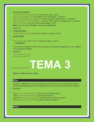 Oraciones negativas
You're not from here, are you? (No eres de aquí, ¿no?)
Kate's not American, is she? (Kate no es americana, ¿verdad?)
Peter never liked Susan, did he? (A Peter nunca le gustó Susan, ¿verdad?)
They didn't go to class yesterday, did they? (No fueron a la clase ayer, ¿verdad?)
You can't dance, can you? (No puedes bailar, ¿no?)
Nota: Con el verbo "to have", hay dos posibilidades:
Ejemplos:
United Kingdom
They've got a dog, haven't they? (Tienen un perro, ¿no?)
United States

They have a dog, don't they? (Tienen un perro, ¿no?)
  Excepción:
Con el verbo "to be" en la primera persona de oraciones negativas, se usa "aren't"
en la pregunta coletilla.
Ejemplos:
I am not wrong, am I?
I am wrong, aren't I?




I am wrong, amn't I?   TEMA 3
What vs. Which (Cuál - Qué)


What
Se utiliza "what" para hacer una pregunta cuando hay un número desconocido o
infinitas posibilidades de respuestas/opciones. Se usa para preguntar en general.
Ejemplos:

What is your favorite food? (¿Cuál es tu comida favorita?)
What did you do yesterday? (¿Qué hiciste ayer?)
What type of music do you like? (¿Qué tipo de música te gusta?)
What would you like to drink? (¿Qué te gustaría beber?)


Which
 