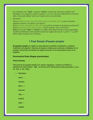 En contraste con "what", usamos "which" cuando las opciones posibles son
limitadas a un pequeño número (quizás 2, 3 o 4) y hay que seleccionar una entre
ellas. Se puede utilizar tanto con cosas como con personas.
Ejemplos:
Which jacket should I buy, the brown one or the black one? (¿Qué chaqueta
debería comprar, la marrón o la negra?)
Which of you would like to help me? (¿A cuál de vosotros le gustaría ayudarme?)
Which would you like, wine or beer? (¿Qué quieres, vino o cerveza?)
Nota: El uso de "what" y "which" en inglés está determinado por las respuestas
posibles al diferencia del español donde las reglas del uso de "¿qué?" y "¿cuál?"
están determinadas por la sintaxis.



                   1 Past Simple (Pasado simple)
El pasado simple en inglés es equivalente al pretérito imperfecto y pretérito
indefinido del español. Usamos el pasado simple para acciones completas en el
pasado. El período de tiempo de estas acciones no es importante como en el
español.

Grammatical Rules (Reglas gramaticales)

Form (Forma)

Para formar el pasado simple con verbos regulares, usamos el infinitivo y
añadimos la terminación "-ed". La forma es la misma para todas personas (I, you,
he, she, it, we, they).

      Ejemplos:

      want →

      wanted

      learn →

      learned

      stay →

      stayed

      walk →

      walked
 
