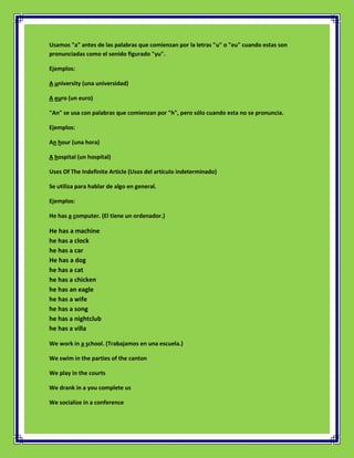 Usamos "a" antes de las palabras que comienzan por la letras "u" o "eu" cuando estas son
pronunciadas como el sonido figurado "yu".

Ejemplos:

A university (una universidad)

A euro (un euro)

"An" se usa con palabras que comienzan por "h", pero sólo cuando esta no se pronuncia.

Ejemplos:

An hour (una hora)

A hospital (un hospital)

Uses Of The Indefinite Article (Usos del artículo indeterminado)

Se utiliza para hablar de algo en general.

Ejemplos:

He has a computer. (El tiene un ordenador.)

He has a machine
he has a clock
he has a car
He has a dog
he has a cat
he has a chicken
he has an eagle
he has a wife
he has a song
he has a nightclub
he has a villa

We work in a school. (Trabajamos en una escuela.)

We swim in the parties of the canton

We play in the courts

We drank in a you complete us

We socialize in a conference
 