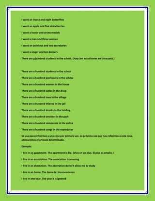 I want an insect and eight butterflies

I want an apple and five strawberries

I want a honor and seven medals

I want a man and three women

I want an architect and two secretaries

I want a singer and ten dancers

There are a hundred students in the school. (Hay cien estudiantes en la escuela.)



There are a hundred students in the school

There are a hundred professors in the school

There are a hundred women in the house

There are a hundred ladies in the disco

There are a hundred men in the village

There are a hundred thieves in the jail

There are a hundred drunks in the holding

There are a hundred smokers in the park

There are a hundred computers in the police

There are a hundred songs in the reproducer

Se usa para referirnos a una cosa por primera vez. La próxima vez que nos referimos a esta cosa,
utilizaremos el artículo determinado.

Ejemplo:

I live in an apartment. The apartment is big. (Vivo en un piso. El piso es amplio.)

I live in an association. The association is amusing

I live in an aberration. The aberration doesn't allow me to study

I live in an home. The home is I inconvenience

I live in one year. The year it is ignored
 