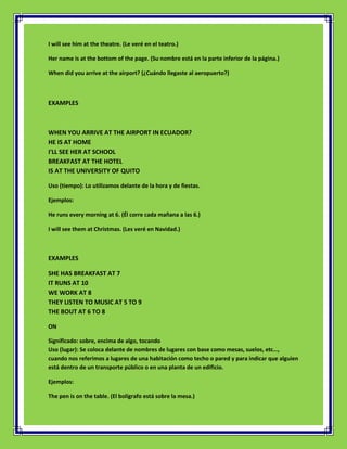 I will see him at the theatre. (Le veré en el teatro.)

Her name is at the bottom of the page. (Su nombre está en la parte inferior de la página.)

When did you arrive at the airport? (¿Cuándo llegaste al aeropuerto?)



EXAMPLES



WHEN YOU ARRIVE AT THE AIRPORT IN ECUADOR?
HE IS AT HOME
I'LL SEE HER AT SCHOOL
BREAKFAST AT THE HOTEL
IS AT THE UNIVERSITY OF QUITO

Uso (tiempo): Lo utilizamos delante de la hora y de fiestas.

Ejemplos:

He runs every morning at 6. (Él corre cada mañana a las 6.)

I will see them at Christmas. (Les veré en Navidad.)



EXAMPLES

SHE HAS BREAKFAST AT 7
IT RUNS AT 10
WE WORK AT 8
THEY LISTEN TO MUSIC AT 5 TO 9
THE BOUT AT 6 TO 8

ON

Significado: sobre, encima de algo, tocando
Uso (lugar): Se coloca delante de nombres de lugares con base como mesas, suelos, etc…,
cuando nos referimos a lugares de una habitación como techo o pared y para indicar que alguien
está dentro de un transporte público o en una planta de un edificio.

Ejemplos:

The pen is on the table. (El bolígrafo está sobre la mesa.)
 