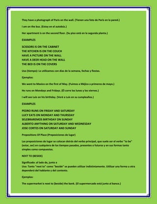 They have a photograph of Paris on the wall. (Tienen una foto de París en la pared.)

I am on the bus. (Estoy en el autobús.)

Her apartment is on the second floor. (Su piso está en la segunda planta.)

EXAMPLES

SCISSORS IS ON THE CABINET
THE KITCHEN IS ON THE COUCH
HAVE A PICTURE ON THE WALL
HAVE A DEER HEAD ON THE WALL
THE BED IS ON THE COVERS

Uso (tiempo): Lo utilizamos con días de la semana, fechas y fiestas.

Ejemplos:

We went to Mexico on the first of May. (Fuimos a Méjico a primeros de mayo.)

He runs on Mondays and Fridays. (Él corre los lunes y los viernes.)

I will see Luis on his birthday. (Veré a Luis en su cumpleaños.)

EXAMPLES

PEDRO RUNS ON FRIDAY AND SATURDAY
LUCY EATS ON MONDAY AND THURSDAY
SELEBRAREMOS BIRTHDAY ON SUNDAY
ALBERTO ANYTHING ON SATURDAY AND WEDNESDAY
JOSE CORTES ON SATURDAY AND SUNDAY

Prepositions Of Place (Preposiciones de lugar)

Las preposiciones de lugar se colocan detrás del verbo principal, que suele ser el verbo "to be"
(estar, ser) en cualquiera de los tiempos pasados, presentes o futuros y en sus formas tanto
simples como compuestas.

NEXT TO (BESIDE)

Significado: al lado de, junto a
Uso: Tanto "next to" como "beside" se pueden utilizar indistintamente. Utilizar una forma u otra
dependerá del hablante y del contexto.

Ejemplos:

The supermarket is next to (beside) the bank. (El supermercado está junto al banco.)
 