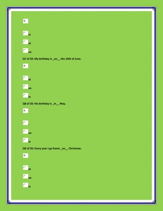 in

    at

    on

Q7 of 20: My birthday is _on__ the 10th of June.




    at

    on

    in

Q8 of 20: His birthday is _in__ May.




    -

    on

    in

Q9 of 20: Every year I go home _on__ Christmas.




    at

    on

    in
 
