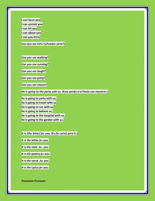I can force you
I can correct you
I can hit you
I can abuse you
I can you Erire

Can you see him? (¿Puedes verle?)



Can you see walking?

Can you see running?

Can you see laugh?

Can you see jump?

Can you see mourn?

He is going to the party with us. (Esta yendo a la fiesta con nosotros.)

he is going to party with us.
he is going to travel with us
he is going to run with us
he is going to believe us.
he is going to the hospital with us.
he is going to the garden with us.



It is [the letter] for you. (Es [la carta] para ti.)

It is the letter for you.

It is the note for you.

It is the poetry for you.

It is the verse for you.

It is the Lyrics for you.



Possessive Pronouns
 