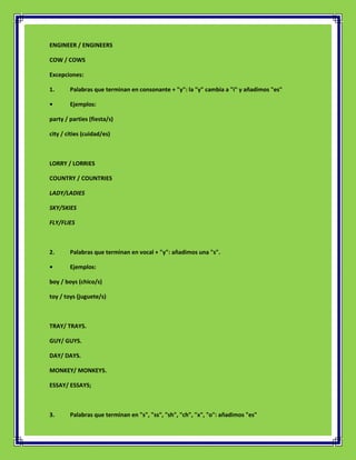 ENGINEER / ENGINEERS

COW / COWS

Excepciones:

1.      Palabras que terminan en consonante + "y": la "y" cambia a "i" y añadimos "es"

•       Ejemplos:

party / parties (fiesta/s)

city / cities (cuidad/es)



LORRY / LORRIES

COUNTRY / COUNTRIES

LADY/LADIES

SKY/SKIES

FLY/FLIES



2.      Palabras que terminan en vocal + "y": añadimos una "s".

•       Ejemplos:

boy / boys (chico/s)

toy / toys (juguete/s)



TRAY/ TRAYS.

GUY/ GUYS.

DAY/ DAYS.

MONKEY/ MONKEYS.

ESSAY/ ESSAYS;



3.      Palabras que terminan en "s", "ss", "sh", "ch", "x", "o": añadimos "es"
 