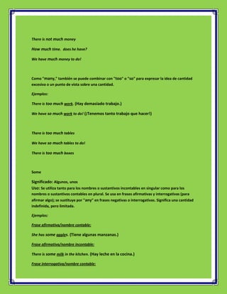 There is not much money

How much time. does he have?

We have much money to do!



Como "many," también se puede combinar con "too" o "so" para expresar la idea de cantidad
excesiva o un punto de vista sobre una cantidad.

Ejemplos:

There is too much work. (Hay demasiado trabajo.)

We have so much work to do! (¡Tenemos tanto trabajo que hacer!)



There is too much tables

We have so much tables to do!

There is too much boxes



Some

Significado: Algunos, unos
Uso: Se utiliza tanto para los nombres o sustantivos incontables en singular como para los
nombres o sustantivos contables en plural. Se usa en frases afirmativas y interrogativas (para
afirmar algo); se sustituye por "any" en frases negativas o interrogativas. Significa una cantidad
indefinida, pero limitada.

Ejemplos:

Frase afirmativa/nombre contable:

She has some apples. (Tiene algunas manzanas.)

Frase afirmativa/nombre incontable:

There is some milk in the kitchen. (Hay leche en la cocina.)

Frase interrogativa/nombre contable:
 